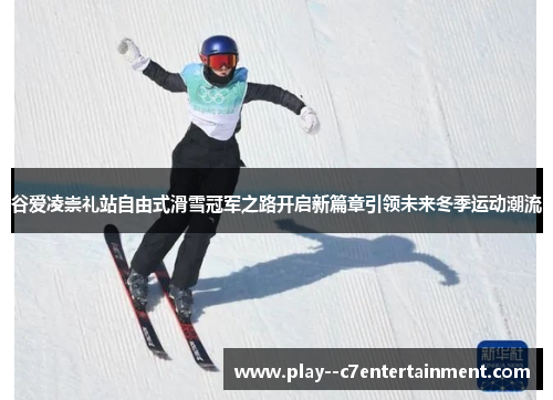 谷爱凌崇礼站自由式滑雪冠军之路开启新篇章引领未来冬季运动潮流
