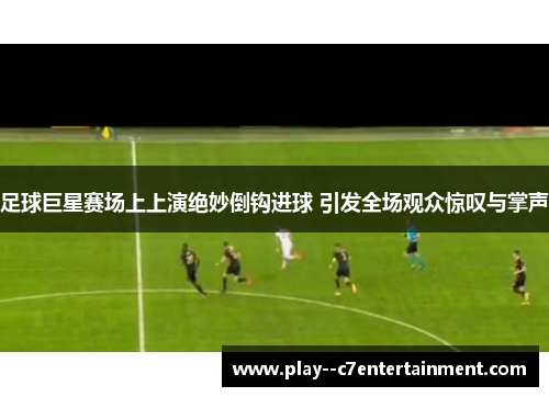 足球巨星赛场上上演绝妙倒钩进球 引发全场观众惊叹与掌声