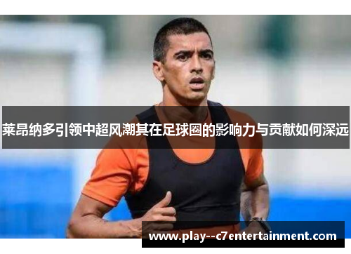 莱昂纳多引领中超风潮其在足球圈的影响力与贡献如何深远