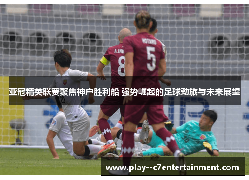 亚冠精英联赛聚焦神户胜利船 强势崛起的足球劲旅与未来展望