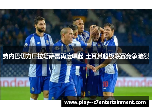 费内巴切力压拉塔萨雷再度崛起 土耳其超级联赛竞争激烈 费内巴切力压拉塔萨雷再度崛起 土耳其超级联赛竞争激烈