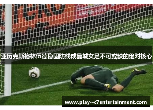 亚历克斯格林伍德稳固防线成曼城女足不可或缺的绝对核心