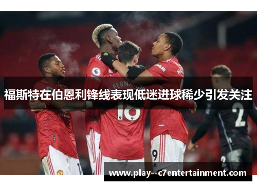 福斯特在伯恩利锋线表现低迷进球稀少引发关注