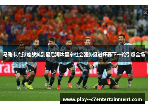 马略卡点球鏖战笑到最后淘汰皇家社会强势挺进杯赛下一轮引爆全场